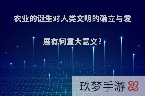 农业的诞生对人类文明的确立与发展有何重大意义?