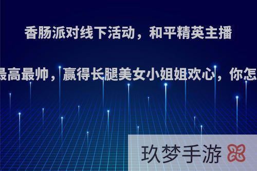 香肠派对线下活动，和平精英主播大奇最高最帅，赢得长腿美女小姐姐欢心，你怎么看?