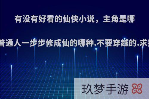 有没有好看的仙侠小说，主角是哪种从普通人一步步修成仙的哪种.不要穿越的.求推荐?