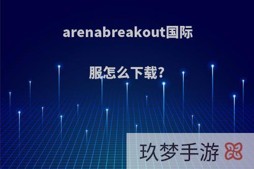 arenabreakout国际服怎么下载?