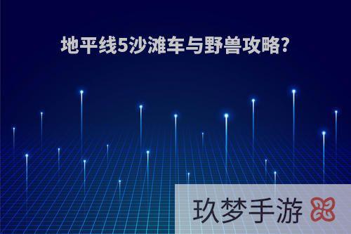 地平线5沙滩车与野兽攻略?