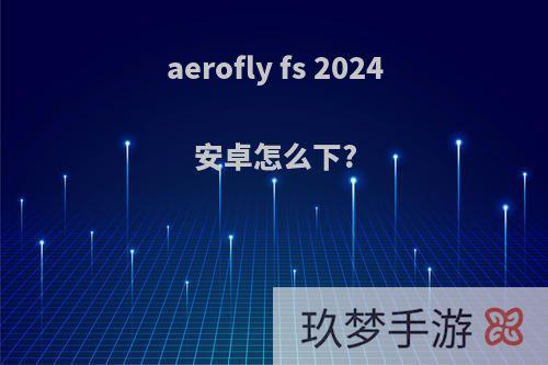 aerofly fs 2024安卓怎么下?