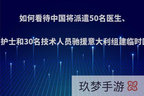 如何看待中国将派遣50名医生、80名护士和30名技术人员驰援意大利组建临时医院?