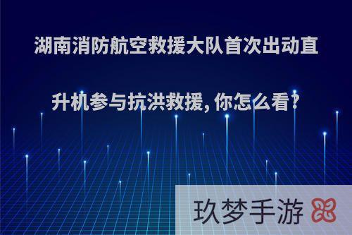 湖南消防航空救援大队首次出动直升机参与抗洪救援, 你怎么看?