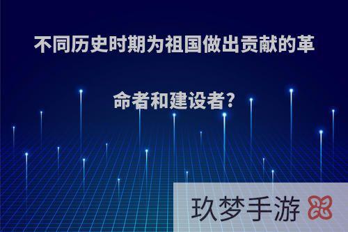 不同历史时期为祖国做出贡献的革命者和建设者?