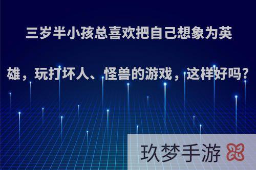 三岁半小孩总喜欢把自己想象为英雄，玩打坏人、怪兽的游戏，这样好吗?