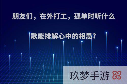 朋友们，在外打工，孤单时听什么歌能排解心中的相思?