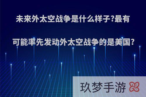 未来外太空战争是什么样子?最有可能率先发动外太空战争的是美国?