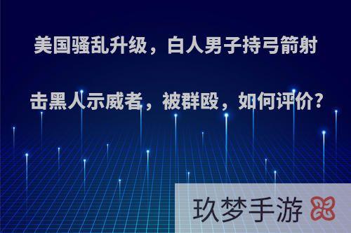 美国骚乱升级，白人男子持弓箭射击黑人示威者，被群殴，如何评价?