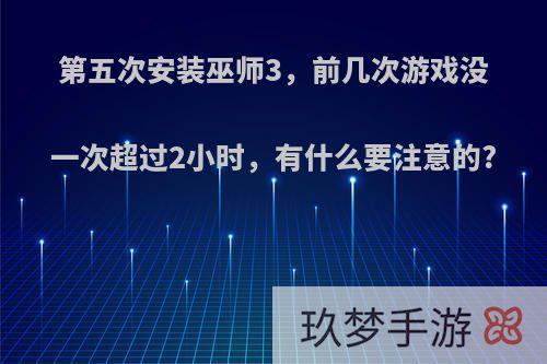 第五次安装巫师3，前几次游戏没一次超过2小时，有什么要注意的?