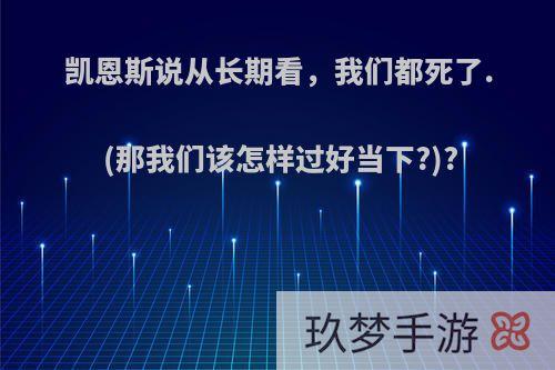 凯恩斯说从长期看，我们都死了.(那我们该怎样过好当下?)?