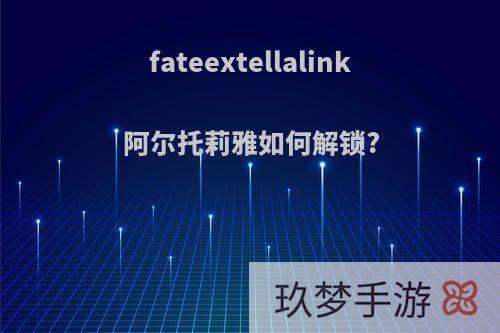 fateextellalink阿尔托莉雅如何解锁?