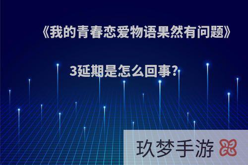 《我的青春恋爱物语果然有问题》3延期是怎么回事?