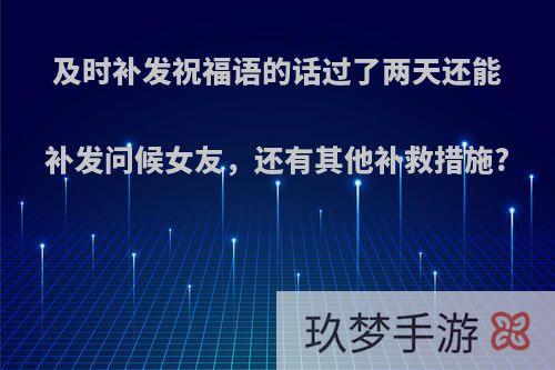 及时补发祝福语的话过了两天还能补发问候女友，还有其他补救措施?