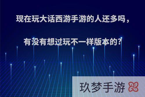 现在玩大话西游手游的人还多吗，有没有想过玩不一样版本的?