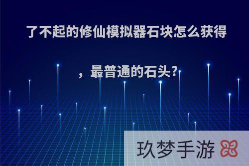 了不起的修仙模拟器石块怎么获得，最普通的石头?