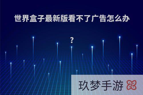 世界盒子最新版看不了广告怎么办?