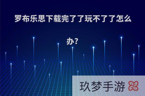 罗布乐思下载完了了玩不了了怎么办?