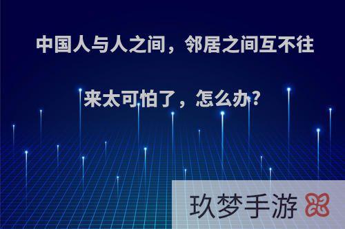 中国人与人之间，邻居之间互不往来太可怕了，怎么办?