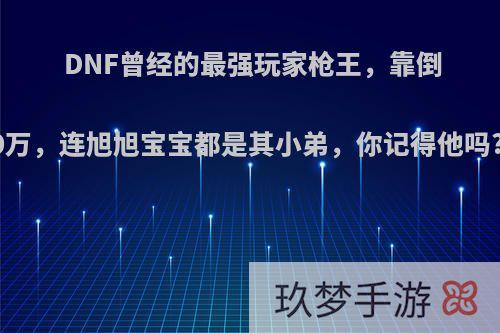 DNF曾经的最强玩家枪王，靠倒卖赚了200万，连旭旭宝宝都是其小弟，你记得他吗?现状如何?