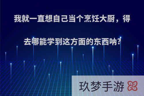 我就一直想自己当个烹饪大厨，得去哪能学到这方面的东西呐?