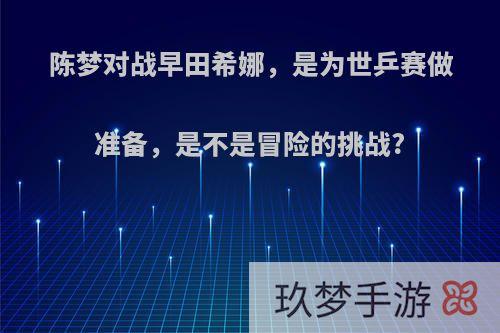 陈梦对战早田希娜，是为世乒赛做准备，是不是冒险的挑战?