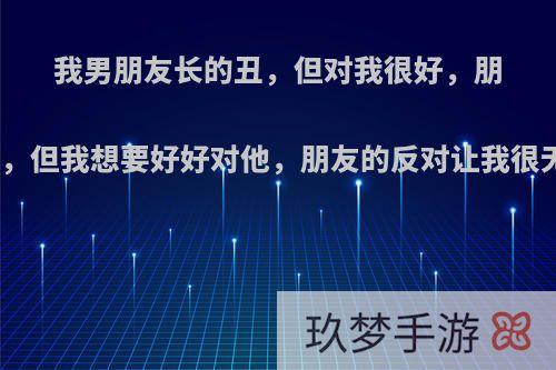 我男朋友长的丑，但对我很好，朋友说我们两个不配，但我想要好好对他，朋友的反对让我很无力，我该怎么办?