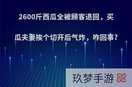 2600斤西瓜全被顾客退回，买瓜夫妻挨个切开后气炸，咋回事?