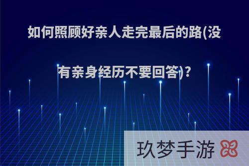 如何照顾好亲人走完最后的路(没有亲身经历不要回答)?