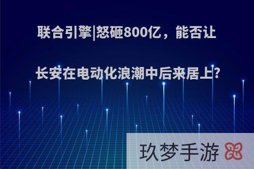 联合引擎|怒砸800亿，能否让长安在电动化浪潮中后来居上?