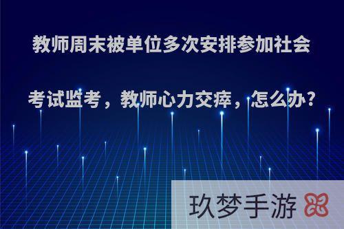 教师周末被单位多次安排参加社会考试监考，教师心力交瘁，怎么办?