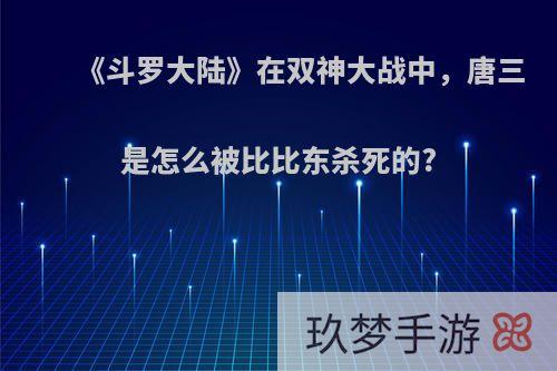 《斗罗大陆》在双神大战中，唐三是怎么被比比东杀死的?