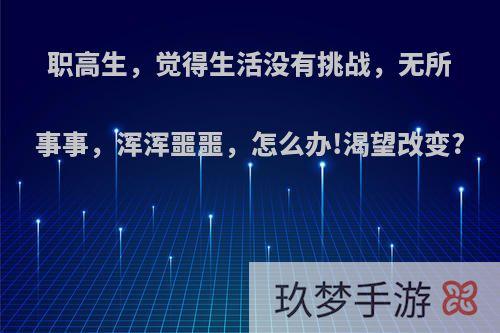 职高生，觉得生活没有挑战，无所事事，浑浑噩噩，怎么办!渴望改变?