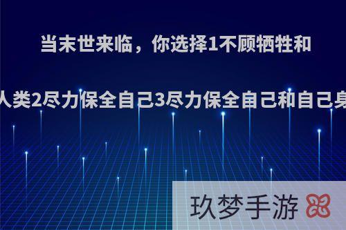 当末世来临，你选择1不顾牺牲和命运抗争，保全人类2尽力保全自己3尽力保全自己和自己身边的人?为什么?