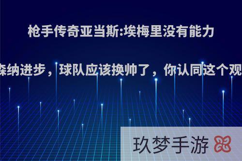 枪手传奇亚当斯:埃梅里没有能力让阿森纳进步，球队应该换帅了，你认同这个观点吗?