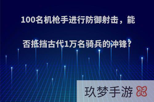 100名机枪手进行防御射击，能否抵挡古代1万名骑兵的冲锋?