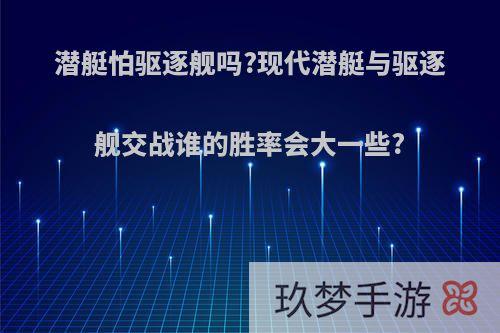 潜艇怕驱逐舰吗?现代潜艇与驱逐舰交战谁的胜率会大一些?