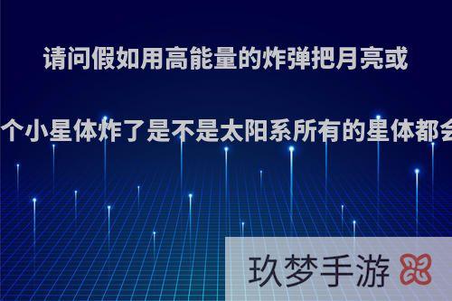 请问假如用高能量的炸弹把月亮或者某一个小星体炸了是不是太阳系所有的星体都会移动?