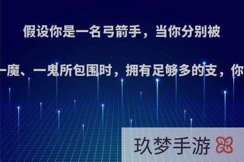 假设你是一名弓箭手，当你分别被一狼、一魔、一鬼所包围时，拥有足够多的支，你会射谁?