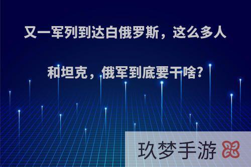 又一军列到达白俄罗斯，这么多人和坦克，俄军到底要干啥?