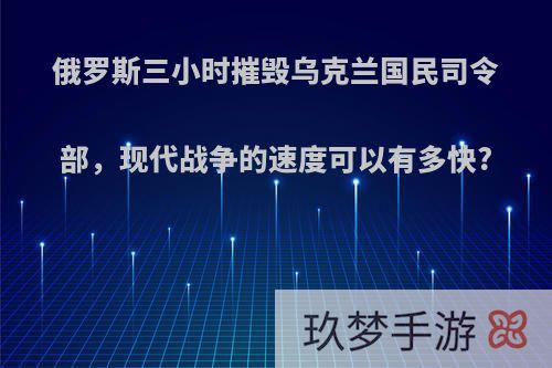 俄罗斯三小时摧毁乌克兰国民司令部，现代战争的速度可以有多快?