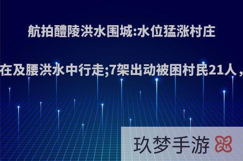 航拍醴陵洪水围城:水位猛涨村庄被淹，市民在及腰洪水中行走;7架出动被困村民21人，你怎么看?