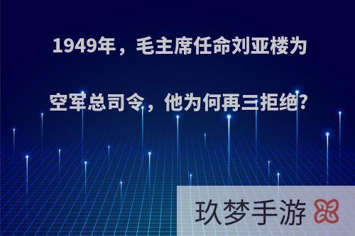 1949年，毛主席任命刘亚楼为空军总司令，他为何再三拒绝?