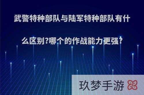 武警特种部队与陆军特种部队有什么区别?哪个的作战能力更强?