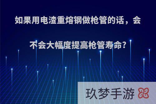 如果用电渣重熔钢做枪管的话，会不会大幅度提高枪管寿命?