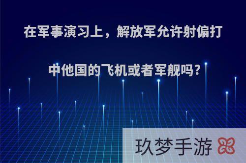 在军事演习上，解放军允许射偏打中他国的飞机或者军舰吗?