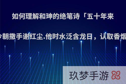 如何理解和珅的绝笔诗「五十年来梦幻真，今朝撒手谢红尘.他时水泛含龙日，认取香烟是后身」?