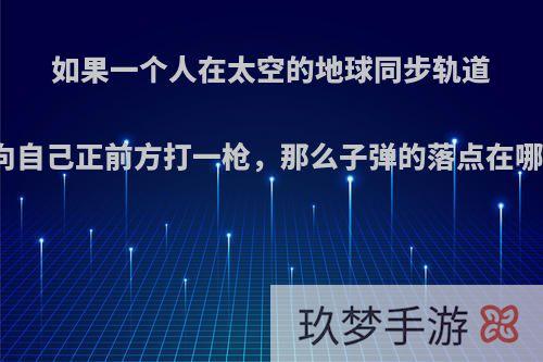 如果一个人在太空的地球同步轨道上向自己正前方打一枪，那么子弹的落点在哪里?