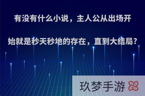 有没有什么小说，主人公从出场开始就是秒天秒地的存在，直到大结局?