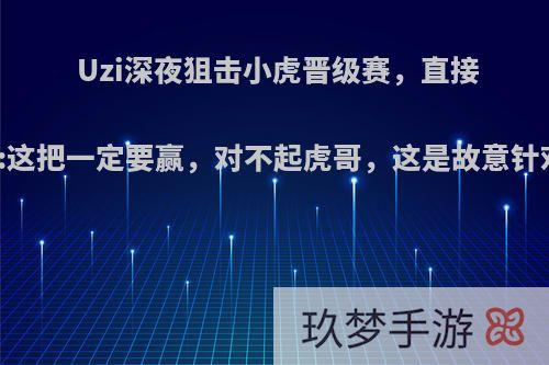 Uzi深夜狙击小虎晋级赛，直接喊话:这把一定要赢，对不起虎哥，这是故意针对吗?